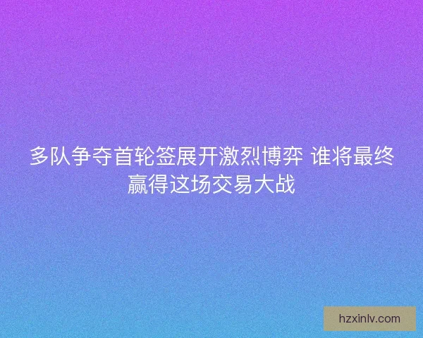 多队争夺首轮签展开激烈博弈 谁将最终赢得这场交易大战
