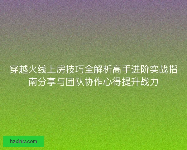 穿越火线上房技巧全解析高手进阶实战指南分享与团队协作心得提升战力