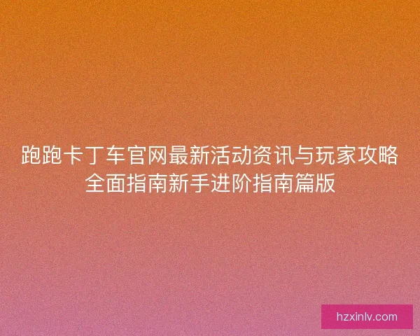 跑跑卡丁车官网最新活动资讯与玩家攻略全面指南新手进阶指南篇版